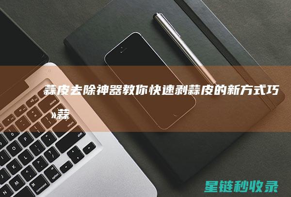 蒜皮去除神器：教你快速剥蒜皮的新方式 (巧去蒜皮)